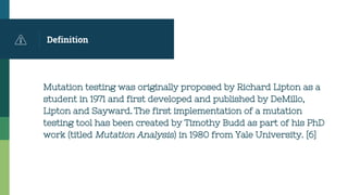 Definition
Mutation testing was originally proposed by Richard Lipton as a
student in 1971 and first developed and published by DeMillo,
Lipton and Sayward. The first implementation of a mutation
testing tool has been created by Timothy Budd as part of his PhD
work (titled Mutation Analysis) in 1980 from Yale University. [6]
 