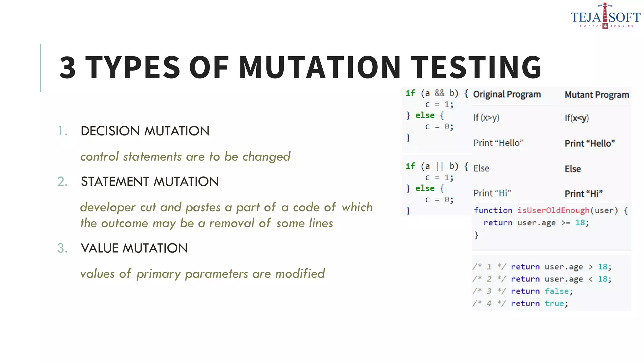 3 TYPES OF MUTATION TESTING
1. DECISION MUTATION
control statements are to be changed
2. STATEMENT MUTATION
developer cut and pastes a part of a code of which
the outcome may be a removal of some lines
3. VALUE MUTATION
values of primary parameters are modified
 