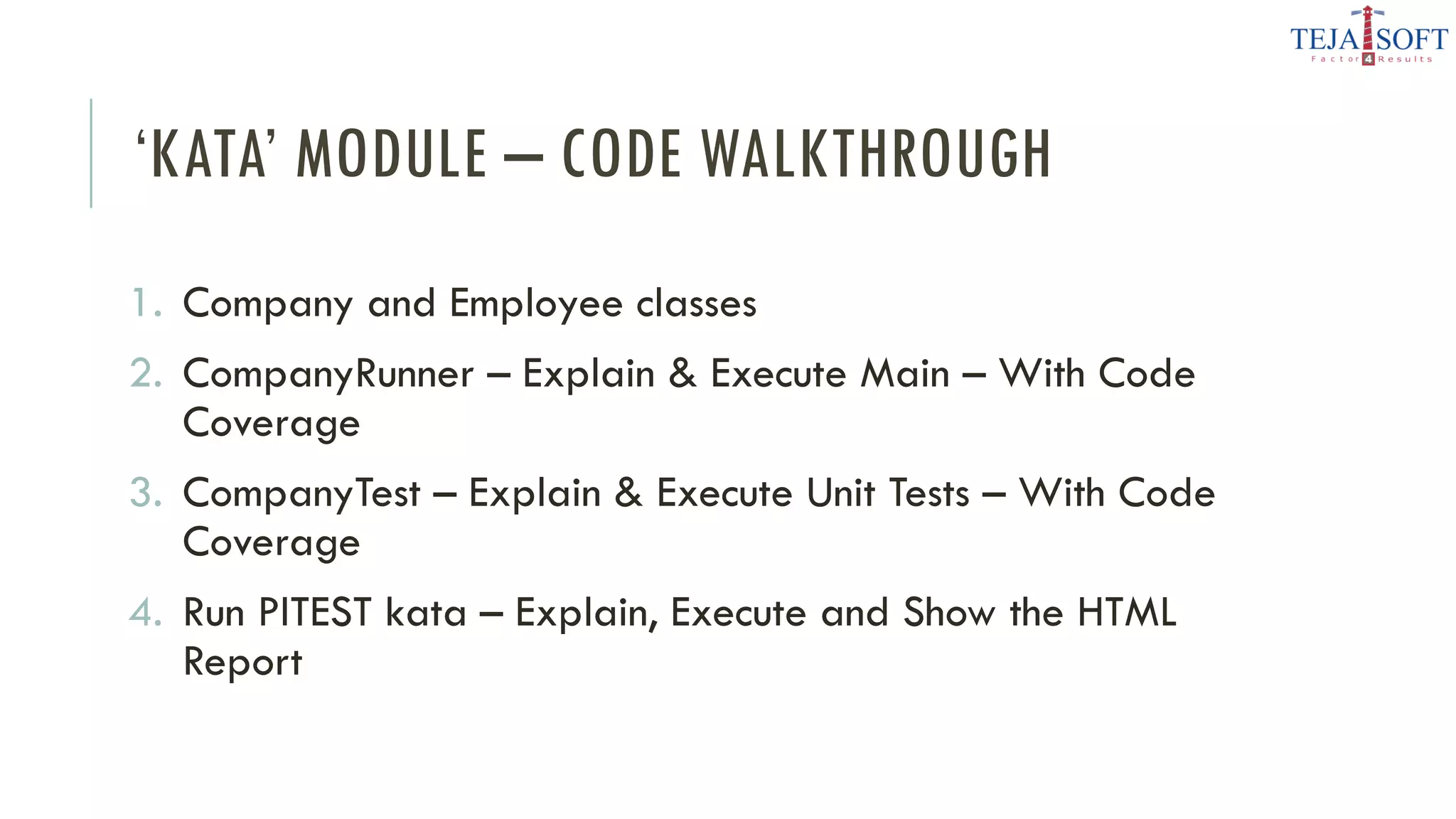 ‘KATA’ MODULE – CODE WALKTHROUGH
1. Company and Employee classes
2. CompanyRunner – Explain & Execute Main – With Code
Coverage
3. CompanyTest – Explain & Execute Unit Tests – With Code
Coverage
4. Run PITEST kata – Explain, Execute and Show the HTML
Report
 