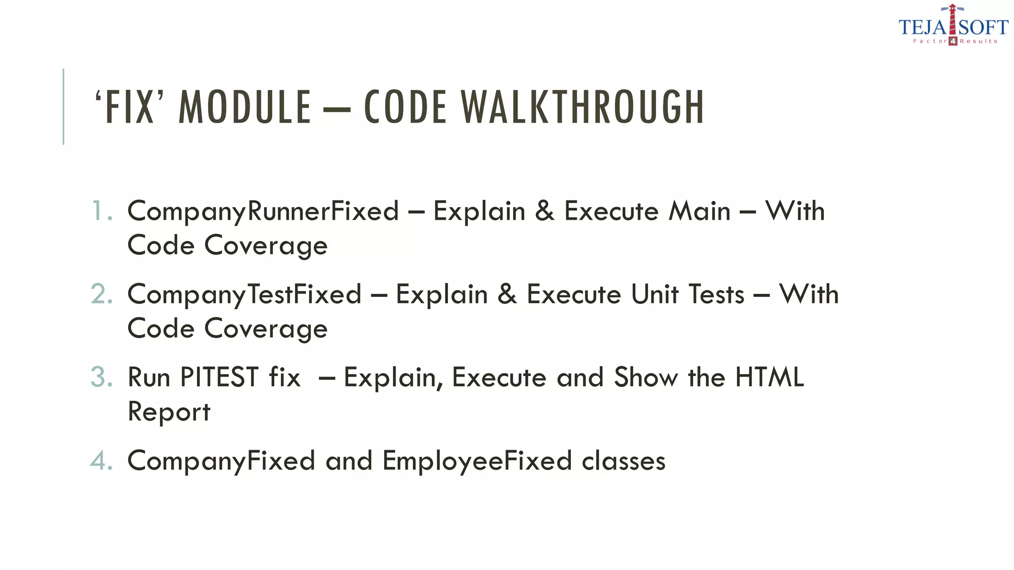 ‘FIX’ MODULE – CODE WALKTHROUGH
1. CompanyRunnerFixed – Explain & Execute Main – With
Code Coverage
2. CompanyTestFixed – Explain & Execute Unit Tests – With
Code Coverage
3. Run PITEST fix – Explain, Execute and Show the HTML
Report
4. CompanyFixed and EmployeeFixed classes
 