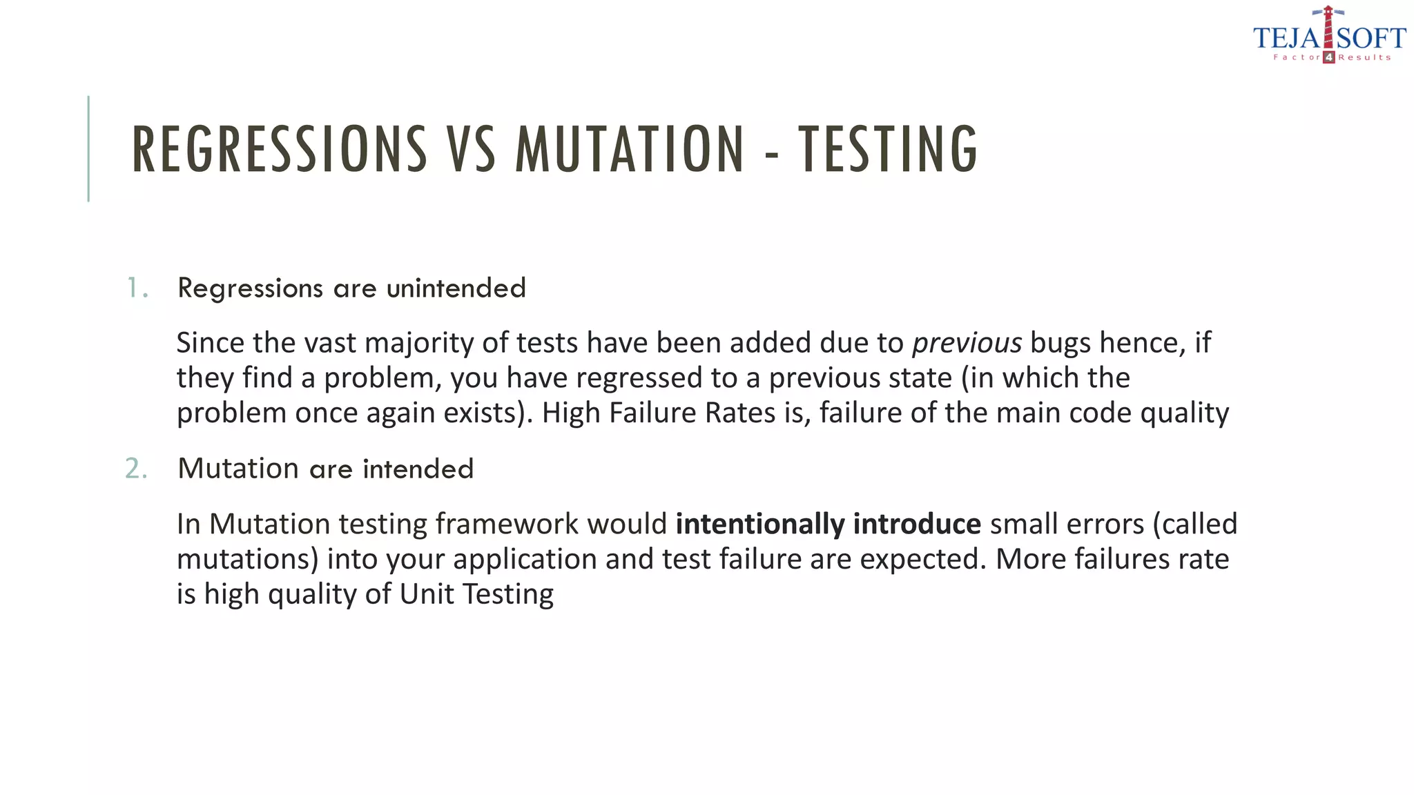 REGRESSIONS VS MUTATION - TESTING
1. Regressions are unintended
Since the vast majority of tests have been added due to previous bugs hence, if
they find a problem, you have regressed to a previous state (in which the
problem once again exists). High Failure Rates is, failure of the main code quality
2. Mutation are intended
In Mutation testing framework would intentionally introduce small errors (called
mutations) into your application and test failure are expected. More failures rate
is high quality of Unit Testing
 
