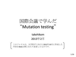 国際会議で学んだ
  “Mutation testing”
          takehikom
          2013年2月
このファイルは，大学院ゼミ向けに2012年10月に作成した
内容をWeb公開にあたり改変したものです．


                                1 /10
 