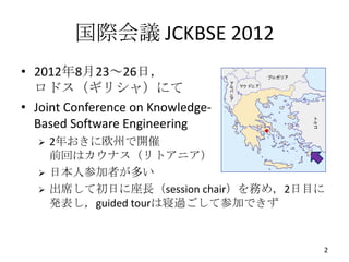 国際会議 JCKBSE 2012
• 2012年8月23～26日，
  ロドス（ギリシャ）にて
• Joint Conference on Knowledge-
  Based Software Engineering
     2年おきに欧州で開催
      前回はカウナス（リトアニア）
     日本人参加者が多い
     出席して初日に座長（session chair）を務め，2日目に
      発表し，guided tourは寝過ごして参加できず


                                     2
 