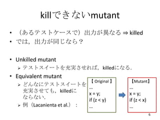 killできないmutant
• （あるテストケースで）出力が異なる ⇒ killed
• では，出力が同じなら？

• Unkilled mutant
     テストスイートを充実させれば，killedになる．
• Equivalent mutant
                              【 Original 】   【Mutant】
     どんなにテストスイートを            …              …
      充実させても，killedに          x = y;         x = y;
      ならない．                   if (z < y)     if (z < x)
     例（Lacanienta et al.）：   …              …
                                                          6
 