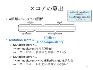 スコアの算出                   unkilledかequivalentか
                                              の識別は…
                                       “one of biggest obstacles”
• 4種類のmutantの関係                             （ムズい！）




                       #(killed)
• Mutation score =
                   #(non-equivalent)
     Mutation score = 1
      ⇒ non-equivalentならばkilled
      ⇒ テストはコード全体を網羅している
     Mutation score < 1
      ⇒ non-equivalentかつunkilledなmutantがある
      ⇒ テストスイートを充実させる必要あり
                                                            7
 