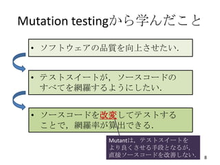 Mutation testingから学んだこと
 • ソフトウェアの品質を向上させたい．


 • テストスイートが，ソースコードの
   すべてを網羅するようにしたい．


 • ソースコードを改変してテストする
   ことで，網羅率が算出できる．
           Mutantは，テストスイートを
           より良くさせる手段となるが，
           直接ソースコードを改善しない．    8
 