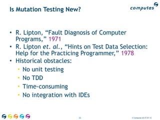 Is Mutation Testing New?


• R. Lipton, “Fault Diagnosis of Computer
  Programs,” 1971
• R. Lipton et. al., “Hints on Test Data Selection:
  Help for the Practicing Programmer,” 1978
• Historical obstacles:
   • No unit testing
   • No TDD
   • Time-consuming
   • No integration with IDEs


                         22                  © Computas AS 27.01.12
 
