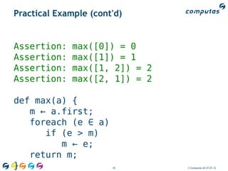 Practical Example (cont'd)


Assertion:    max([0]) = 0
Assertion:    max([1]) = 1
Assertion:    max([1, 2]) = 2
Assertion:    max([2, 1]) = 2

def max(a) {
   m ← a.first;
   foreach (e ∈ a)
      if (e > m)
         m ← e;
   return m;
}                      35       © Computas AS 27.01.12
 