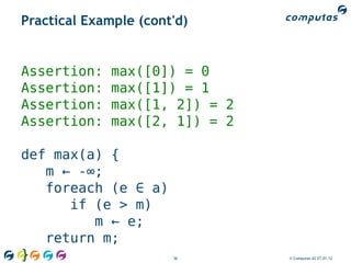 Practical Example (cont'd)


Assertion:    max([0]) = 0
Assertion:    max([1]) = 1
Assertion:    max([1, 2]) = 2
Assertion:    max([2, 1]) = 2

def max(a) {
   m ← -∞;
   foreach (e ∈ a)
      if (e > m)
         m ← e;
   return m;
}                      36       © Computas AS 27.01.12
 