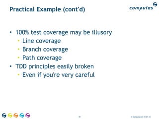 Practical Example (cont'd)


• 100% test coverage may be illusory
   • Line coverage
   • Branch coverage
   • Path coverage
• TDD principles easily broken
   • Even if you're very careful




                        39             © Computas AS 27.01.12
 