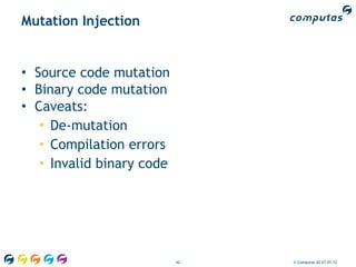 Mutation Injection


• Source code mutation
• Binary code mutation
• Caveats:
   • De-mutation
   • Compilation errors
   • Invalid binary code




                           42   © Computas AS 27.01.12
 