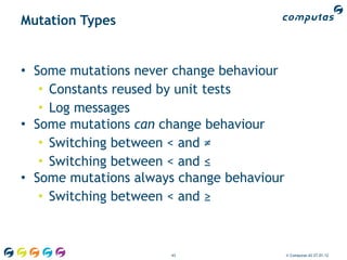 Mutation Types


• Some mutations never change behaviour
   • Constants reused by unit tests
   • Log messages
• Some mutations can change behaviour
   • Switching between < and ≠
   • Switching between < and ≤
• Some mutations always change behaviour
   • Switching between < and ≥



                      43                   © Computas AS 27.01.12
 