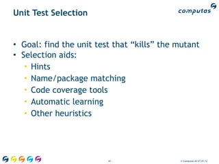 Unit Test Selection


• Goal: find the unit test that “kills” the mutant
• Selection aids:
   • Hints
   • Name/package matching
   • Code coverage tools
   • Automatic learning
   • Other heuristics




                         47                 © Computas AS 27.01.12
 