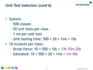 Unit Test Selection (cont'd)


• System:
   • 500 classes
   • 20 unit tests per class
   • 1 ms per unit test
   • Unit testing time: 500 × 20 × 1ms = 10s
• 10 mutants per class:
   • Brute-force: 10 × 500 × 10s = 13h 53m 20s
   • Educated: 10 × 500 × 20 × 1ms = 1m 40s


                        49                 © Computas AS 27.01.12
 