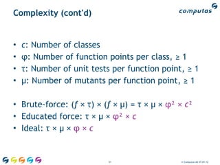 Complexity (cont'd)


•   c: Number of classes
•   φ: Number of function points per class, ≥ 1
•   τ: Number of unit tests per function point, ≥ 1
•   μ: Number of mutants per function point, ≥ 1

• Brute-force: (f × τ) × (f × μ) = τ × μ × φ² × c²
• Educated force: τ × μ × φ² × c
• Ideal: τ × μ × φ × c


                           51                 © Computas AS 27.01.12
 