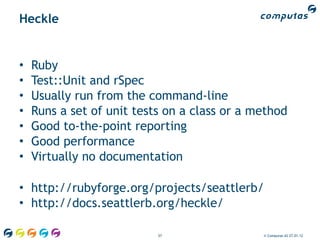 Heckle


•   Ruby
•   Test::Unit and rSpec
•   Usually run from the command-line
•   Runs a set of unit tests on a class or a method
•   Good to-the-point reporting
•   Good performance
•   Virtually no documentation

• http://rubyforge.org/projects/seattlerb/
• http://docs.seattlerb.org/heckle/

                           57                 © Computas AS 27.01.12
 