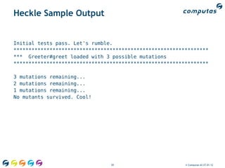 Heckle Sample Output


Initial tests pass. Let's rumble.
*****************************************************************
*** Greeter#greet loaded with 3 possible mutations
*****************************************************************

3 mutations remaining...
2 mutations remaining...
1 mutations remaining...
No mutants survived. Cool!




                                59                       © Computas AS 27.01.12
 