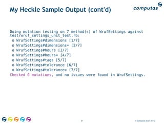 My Heckle Sample Output (cont'd)


Doing mutation testing on 7 method(s) of WrufSettings against
test/wruf_settings_unit_test.rb:
 o WrufSettings#dimensions [1/7]
 o WrufSettings#dimensions= [2/7]
 o WrufSettings#hours [3/7]
 o WrufSettings#hours= [4/7]
 o WrufSettings#tags [5/7]
 o WrufSettings#tolerance [6/7]
 o WrufSettings#tolerance= [7/7]
Checked 0 mutations, and no issues were found in WrufSettings.




                                61                       © Computas AS 27.01.12
 