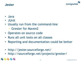 Jester


• Java
• JUnit
• Usually run from the command-line
   • Grester for Maven2
• Operates on source code
• Runs all unit tests on all classes
• Reporting and documentation could be better

• http://jester.sourceforge.net/
• http://sourceforge.net/projects/grester/
                       63                © Computas AS 27.01.12
 