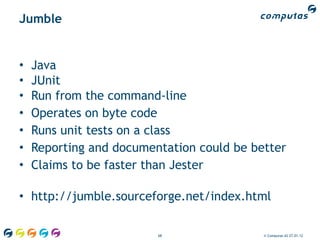 Jumble


•   Java
•   JUnit
•   Run from the command-line
•   Operates on byte code
•   Runs unit tests on a class
•   Reporting and documentation could be better
•   Claims to be faster than Jester

• http://jumble.sourceforge.net/index.html

                         68                © Computas AS 27.01.12
 
