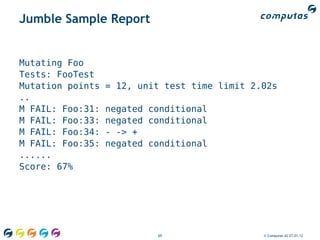 Jumble Sample Report


Mutating Foo
Tests: FooTest
Mutation points   = 12, unit test time limit 2.02s
..
M FAIL: Foo:31:   negated conditional
M FAIL: Foo:33:   negated conditional
M FAIL: Foo:34:   - -> +
M FAIL: Foo:35:   negated conditional
......
Score: 67%




                           69                  © Computas AS 27.01.12
 