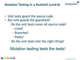 Mutation Testing in a Nutshell (cont'd)


• Unit tests guard the source code
• But who guards the guardians?
   • Do the unit tests cover all source code?
      • Lines?
      • Branches?
      • Paths?
   • Do the unit tests test the right things?

    Mutation testing tests the tests!

                         7                  © Computas AS 27.01.12
 