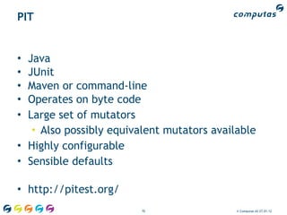 PIT


• Java
• JUnit
• Maven or command-line
• Operates on byte code
• Large set of mutators
   • Also possibly equivalent mutators available
• Highly configurable
• Sensible defaults

• http://pitest.org/
                         70                 © Computas AS 27.01.12
 