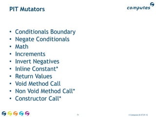 PIT Mutators


•   Conditionals Boundary
•   Negate Conditionals
•   Math
•   Increments
•   Invert Negatives
•   Inline Constant*
•   Return Values
•   Void Method Call
•   Non Void Method Call*
•   Constructor Call*

                            71   © Computas AS 27.01.12
 