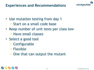 Experiences and Recommendations


• Use mutation testing from day 1
   • Start on a small code base
• Keep number of unit tests per class low
   • Have small classes
• Select a good tool
   • Configurable
   • Flexible
   • One that can output the mutant


                        74                  © Computas AS 27.01.12
 
