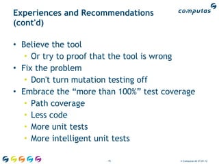 Experiences and Recommendations
(cont'd)

• Believe the tool
   • Or try to proof that the tool is wrong
• Fix the problem
   • Don't turn mutation testing off
• Embrace the “more than 100%” test coverage
   • Path coverage
   • Less code
   • More unit tests
   • More intelligent unit tests

                      75                © Computas AS 27.01.12
 