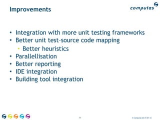 Improvements


• Integration with more unit testing frameworks
• Better unit test–source code mapping
   • Better heuristics
• Parallellisation
• Better reporting
• IDE integration
• Building tool integration




                        77                © Computas AS 27.01.12
 