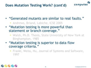 Does Mutation Testing Work? (cont'd)


• “Generated mutants are similar to real faults.”
  • Andrews, Briand, Labiche, ICSE 2005
• “Mutation testing is more powerful than
  statement or branch coverage.”
  • Walsh, Ph.D. Thesis, State University of New York at
    Binghampton, 1985
• “Mutation testing is superior to data flow
  coverage criteria.”
  • Frankl, Weiss, Hu, Journal of Systems and Software,
    1997


                           18                    © Computas AS 27.01.12
 