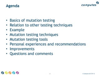 Agenda


•   Basics of mutation testing
•   Relation to other testing techniques
•   Example
•   Mutation testing techniques
•   Mutation testing tools
•   Personal experiences and recommendations
•   Improvements
•   Questions and comments



                         2                © Computas AS 27.01.12
 