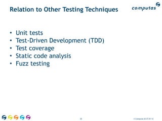 Relation to Other Testing Techniques


•   Unit tests
•   Test-Driven Development (TDD)
•   Test coverage
•   Static code analysis
•   Fuzz testing




                         20            © Computas AS 27.01.12
 