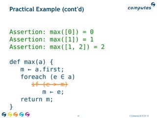 Practical Example (cont'd)


Assertion: max([0]) = 0
Assertion: max([1]) = 1
Assertion: max([1, 2]) = 2

def max(a) {
   m ← a.first;
   foreach (e ∈ a)
      if (e > m)
         m ← e;
   return m;
}
                       31    © Computas AS 27.01.12
 