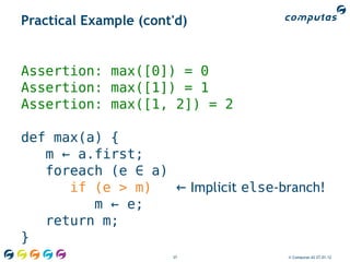 Practical Example (cont'd)


Assertion: max([0]) = 0
Assertion: max([1]) = 1
Assertion: max([1, 2]) = 2

def max(a) {
   m ← a.first;
   foreach (e ∈ a)
      if (e > m)   ← Implicit else-branch!
         m ← e;
   return m;
}
                       37           © Computas AS 27.01.12
 