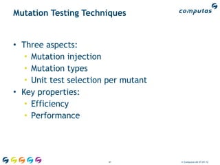Mutation Testing Techniques


• Three aspects:
   • Mutation injection
   • Mutation types
   • Unit test selection per mutant
• Key properties:
   • Efficiency
   • Performance




                        41            © Computas AS 27.01.12
 