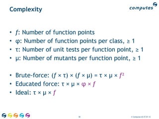 Complexity


•   f: Number of function points
•   φ: Number of function points per class, ≥ 1
•   τ: Number of unit tests per function point, ≥ 1
•   μ: Number of mutants per function point, ≥ 1

• Brute-force: (f × τ) × (f × μ) = τ × μ × f²
• Educated force: τ × μ × φ × f
• Ideal: τ × μ × f


                           50                   © Computas AS 27.01.12
 
