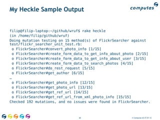 My Heckle Sample Output


filip@filip-laptop:~/github/wruf$ rake heckle
(in /home/filip/github/wruf)
Doing mutation testing on 15 method(s) of FlickrSearcher against
test/flickr_searcher_unit_test.rb:
 o FlickrSearcher#convert_photo_info [1/15]
 o FlickrSearcher#create_form_data_to_get_info_about_photo [2/15]
 o FlickrSearcher#create_form_data_to_get_info_about_user [3/15]
 o FlickrSearcher#create_form_data_to_search_photos [4/15]
 o FlickrSearcher#do_rest_request [5/15]
 o FlickrSearcher#get_author [6/15]
…
 o FlickrSearcher#get_photo_info [12/15]
 o FlickrSearcher#get_photo_url [13/15]
 o FlickrSearcher#get_ref_url [14/15]
 o FlickrSearcher#get_ref_url_from_xml_photo_info [15/15]
Checked 192 mutations, and no issues were found in FlickrSearcher.



                                60                       © Computas AS 27.01.12
 