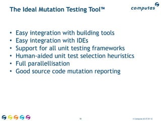The Ideal Mutation Testing Tool™


•   Easy integration with building tools
•   Easy integration with IDEs
•   Support for all unit testing frameworks
•   Human-aided unit test selection heuristics
•   Full parallellisation
•   Good source code mutation reporting




                          78                 © Computas AS 27.01.12
 
