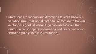 • Mutations are random and directionless while Darwin’s
variations are small and directional.According to Darwin
evolution is gradual while Hugo deVries believed that
mutation caused species formation and hence known as
saltation (single step large mutation).
 