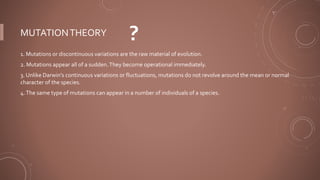MUTATIONTHEORY ?
1. Mutations or discontinuous variations are the raw material of evolution.
2. Mutations appear all of a sudden.They become operational immediately.
3. Unlike Darwin’s continuous variations or fluctuations, mutations do not revolve around the mean or normal
character of the species.
4.The same type of mutations can appear in a number of individuals of a species.
 