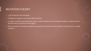 MUTATIONTHEORY
• 5. All mutations are inheritable.
• 6. Mutations appear in all conceivable directions.
• 7. Useful mutations are selected by nature. Lethal mutations are eliminated. However, useless and less
harmful ones can persist in the progeny.
• 8. Accumulation of variations produce new species. Sometimes a new species is produced from a single
mutation.
 