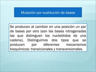 Se producen al cambiar en una posición un par de bases por otro (son las bases nitrogenadas las que distinguen los nucleótidos de una cadena). Distinguimos dos tipos que se producen por diferentes mecanismos bioquímicos: transicionales y transversionales. Mutación por sustitución de bases 