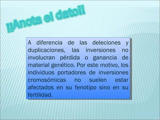 A diferencia de las deleciones y duplicaciones, las inversiones no involucran pérdida o ganancia de material genético. Por este motivo, los individuos portadores de inversiones cromosómicas no suelen estar afectados en su fenotipo sino en su fertilidad. 