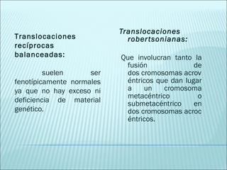 Translocaciones robertsonianas:   Que involucran tanto la fusión de dos cromosomas acrovéntricos que dan lugar a un cromosoma metacéntrico o submetacéntrico en dos cromosomas acrocéntricos. Translocaciones recíprocas balanceadas: suelen ser fenotípicamente normales ya que no hay exceso ni deficiencia de material genético. 