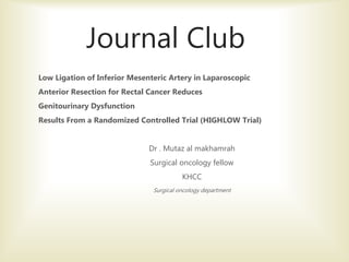 Journal Club
Low Ligation of Inferior Mesenteric Artery in Laparoscopic
Anterior Resection for Rectal Cancer Reduces
Genitourinary Dysfunction
Results From a Randomized Controlled Trial (HIGHLOW Trial)
Dr . Mutaz al makhamrah
Surgical oncology fellow
KHCC
Surgical oncology department
 