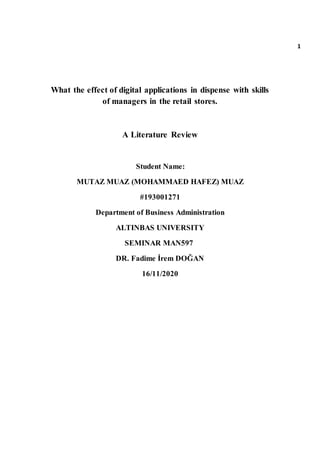 What the effect of digital applications in dispense with skills
of managers in the retail stores.
A Literature Review
Student Name:
MUTAZ MUAZ (MOHAMMAED HAFEZ) MUAZ
#193001271
Department of Business Administration
ALTINBAS UNIVERSITY
SEMINAR MAN597
DR. Fadime İrem DOĞAN
16/11/2020
1
 