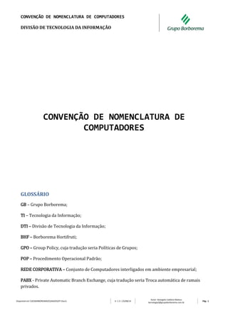 CONVENÇÃO DE NOMENCLATURA DE COMPUTADORES 
DIVISÃO DE TECNOLOGIA DA INFORMAÇÃO 
Disponível em DCBORBOREMA02DADOSDTI Docs V: 1.3 | 25/08/14 
Autor: Deangelis Caldeira Mateus 
tecnologia2@grupoborborema.com.br 
Pág.: 1 
CONVENÇÃO DE NOMENCLATURA DE COMPUTADORES 
GLOSSÁRIO 
GB – Grupo Borborema; 
TI – Tecnologia da Informação; 
DTI – Divisão de Tecnologia da Informação; 
BHF – Borborema Hortifruti; 
GPO – Group Policy, cuja tradução seria Políticas de Grupos; 
POP – Procedimento Operacional Padrão; 
REDE CORPORATIVA – Conjunto de Computadores interligados em ambiente empresarial; 
PABX - Private Automatic Branch Exchange, cuja tradução seria Troca automática de ramais privados.  