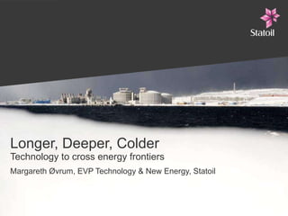 Longer, Deeper, Colder Technology to cross energy frontiers Margareth Øvrum, EVP Technology & New Energy, Statoil 